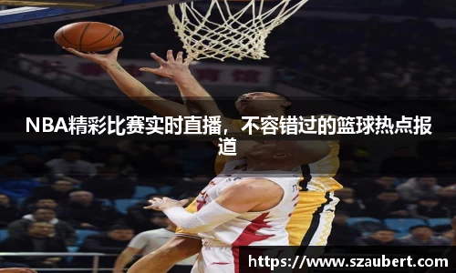 NBA精彩比赛实时直播，不容错过的篮球热点报道